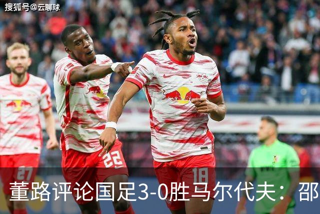 董路评论国足3-0胜马尔代夫：邵佳一需转变思路，借鉴对手防守